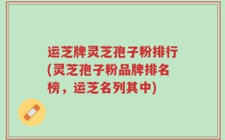 运芝牌灵芝孢子粉排行(灵芝孢子粉品牌排名榜，运芝名列其中)