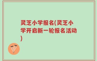 灵芝小学报名(灵芝小学开启新一轮报名活动)