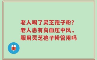 老人喝了灵芝孢子粉？老人患有高血压中风，服用灵芝孢子粉管用吗