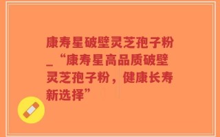 康寿星破壁灵芝孢子粉_“康寿星高品质破壁灵芝孢子粉，健康长寿新选择”