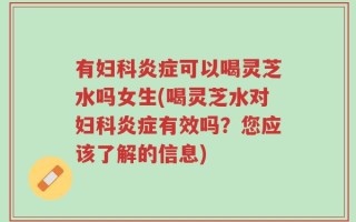 有妇科炎症可以喝灵芝水吗女生(喝灵芝水对妇科炎症有效吗？您应该了解的信息)