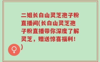 二姐长白山灵芝孢子粉直播间(长白山灵芝孢子粉直播带你深度了解灵芝，赠送惊喜福利！)