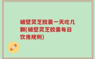 破壁灵芝胶囊一天吃几颗(破壁灵芝胶囊每日饮用规则)