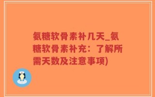 氨糖软骨素补几天_氨糖软骨素补充：了解所需天数及注意事项)