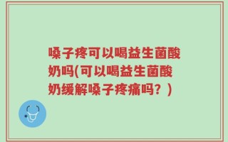 嗓子疼可以喝益生菌酸奶吗(可以喝益生菌酸奶缓解嗓子疼痛吗？)