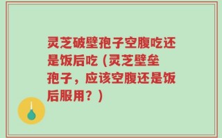 灵芝破壁孢子空腹吃还是饭后吃 (灵芝壁垒孢子，应该空腹还是饭后服用？)