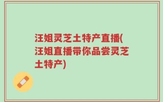 汪姐灵芝土特产直播(汪姐直播带你品尝灵芝土特产)