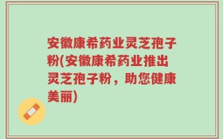 安徽康希药业灵芝孢子粉(安徽康希药业推出灵芝孢子粉，助您健康美丽)