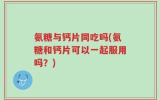 氨糖与钙片同吃吗(氨糖和钙片可以一起服用吗？)