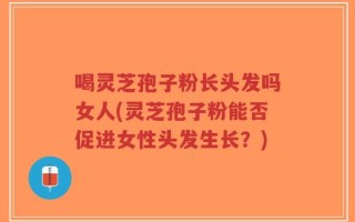 喝灵芝孢子粉长头发吗女人(灵芝孢子粉能否促进女性头发生长？)