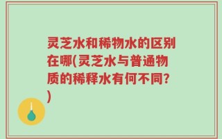 灵芝水和稀物水的区别在哪(灵芝水与普通物质的稀释水有何不同？)