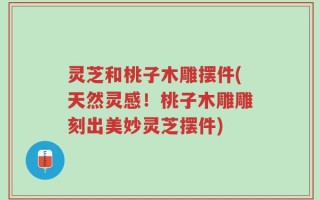 灵芝和桃子木雕摆件(天然灵感！桃子木雕雕刻出美妙灵芝摆件)