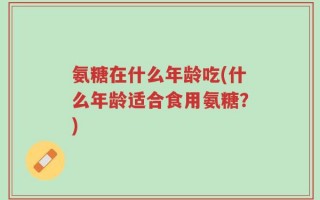 氨糖在什么年龄吃(什么年龄适合食用氨糖？)