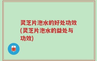 灵芝片泡水的好处功效(灵芝片泡水的益处与功效)