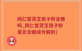 同仁堂灵芝孢子粉含糖吗_同仁堂灵芝孢子粉是否含糖成分解析)
