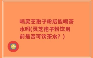 喝灵芝孢子粉后能喝茶水吗(灵芝孢子粉饮用前是否可饮茶水？)