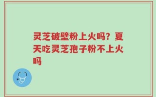 灵芝破壁粉上火吗？夏天吃灵芝孢子粉不上火吗