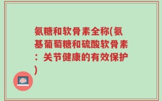 氨糖和软骨素全称(氨基葡萄糖和硫酸软骨素：关节健康的有效保护)