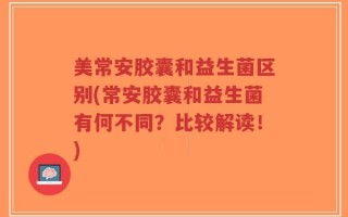 美常安胶囊和益生菌区别(常安胶囊和益生菌有何不同？比较解读！)