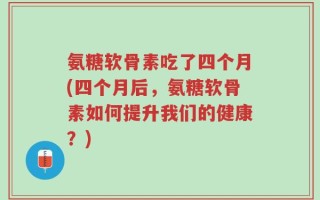氨糖软骨素吃了四个月(四个月后，氨糖软骨素如何提升我们的健康？)