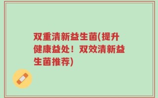 双重清新益生菌(提升健康益处！双效清新益生菌推荐)