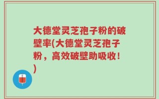 大德堂灵芝孢子粉的破壁率(大德堂灵芝孢子粉，高效破壁助吸收！)