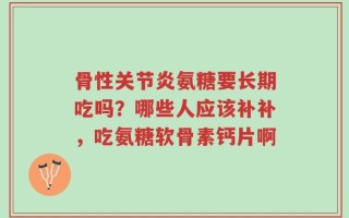 骨性关节炎氨糖要长期吃吗？哪些人应该补补，吃氨糖软骨素钙片啊