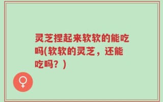 灵芝捏起来软软的能吃吗(软软的灵芝，还能吃吗？)