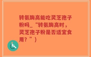 转氨酶高能吃灵芝孢子粉吗_“转氨酶高时，灵芝孢子粉是否适宜食用？”)