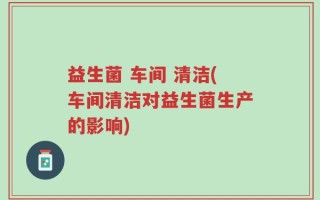益生菌 车间 清洁(车间清洁对益生菌生产的影响)