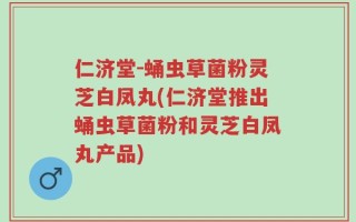 仁济堂-蛹虫草菌粉灵芝白凤丸(仁济堂推出蛹虫草菌粉和灵芝白凤丸产品)