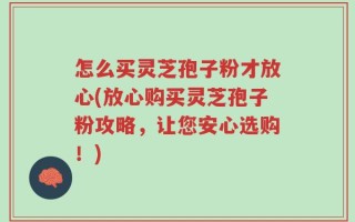 怎么买灵芝孢子粉才放心(放心购买灵芝孢子粉攻略，让您安心选购！)
