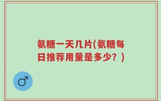 氨糖一天几片(氨糖每日推荐用量是多少？)
