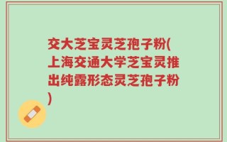 交大芝宝灵芝孢子粉(上海交通大学芝宝灵推出纯露形态灵芝孢子粉)