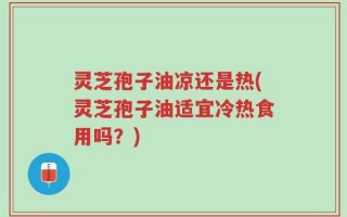 灵芝孢子油凉还是热(灵芝孢子油适宜冷热食用吗？)