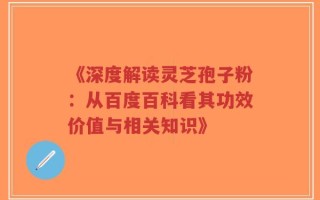 《深度解读灵芝孢子粉：从百度百科看其功效价值与相关知识》