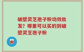 破壁灵芝孢子粉功效批发？哪里可以买的到破壁灵芝孢子粉