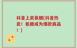 抖音上卖氨糖(抖音热卖！氨糖成为爆款商品！)