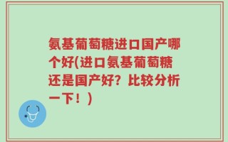 氨基葡萄糖进口国产哪个好(进口氨基葡萄糖还是国产好？比较分析一下！)