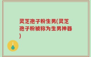 灵芝孢子粉生男(灵芝孢子粉被称为生男神器)