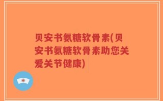 贝安书氨糖软骨素(贝安书氨糖软骨素助您关爱关节健康)