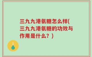 三九九港氨糖怎么样(三九九港氨糖的功效与作用是什么？)