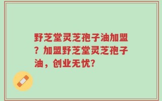 野芝堂灵芝孢子油加盟？加盟野芝堂灵芝孢子油，创业无忧？