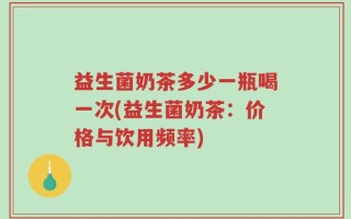 益生菌奶茶多少一瓶喝一次(益生菌奶茶：价格与饮用频率)