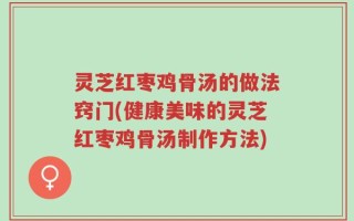 灵芝红枣鸡骨汤的做法窍门(健康美味的灵芝红枣鸡骨汤制作方法)