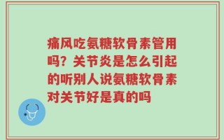 痛风吃氨糖软骨素管用吗？关节炎是怎么引起的听别人说氨糖软骨素对关节好是真的吗