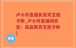 卢小开直播卖货灵芝孢子粉_卢小开直播间热卖：高品质灵芝孢子粉)