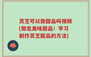 灵芝可以做甜品吗视频(做出美味甜品！学习制作灵芝甜品的方法)