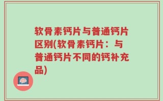 软骨素钙片与普通钙片区别(软骨素钙片：与普通钙片不同的钙补充品)