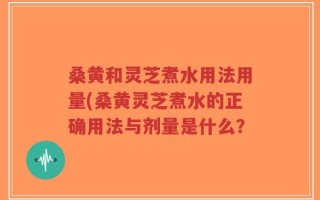 桑黄和灵芝煮水用法用量(桑黄灵芝煮水的正确用法与剂量是什么？